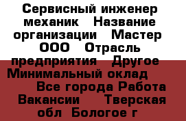 Сервисный инженер-механик › Название организации ­ Мастер, ООО › Отрасль предприятия ­ Другое › Минимальный оклад ­ 70 000 - Все города Работа » Вакансии   . Тверская обл.,Бологое г.